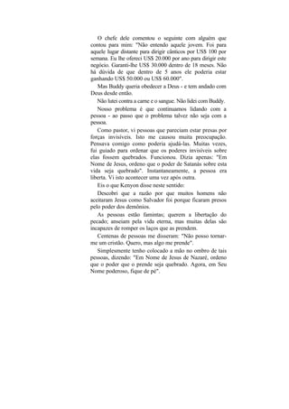 O chefe dele comentou o seguinte com alguém que
contou para mim: "Não entendo aquele jovem. Foi para
aquele lugar distante para dirigir cânticos por US$ 100 por
semana. Eu lhe ofereci US$ 20.000 por ano para dirigir este
negócio. Garanti-lhe US$ 30.000 dentro de 18 meses. Não
há dúvida de que dentro de 5 anos ele poderia estar
ganhando US$ 50.000 ou US$ 60.000".
   Mas Buddy queria obedecer a Deus - e tem andado com
Deus desde então.
   Não lutei contra a carne e o sangue. Não lidei com Buddy.
   Nosso problema é que continuamos lidando com a
pessoa - ao passo que o problema talvez não seja com a
pessoa.
   Como pastor, vi pessoas que pareciam estar presas por
forças invisíveis. Isto me causou muita preocupação.
Pensava comigo como poderia ajudá-las. Muitas vezes,
fui guiado para ordenar que os poderes invisíveis sobre
elas fossem quebrados. Funcionou. Dizia apenas: "Em
Nome de Jesus, ordeno que o poder de Satanás sobre esta
vida seja quebrado". Instantaneamente, a pessoa era
liberta. Vi isto acontecer uma vez após outra.
   Eis o que Kenyon disse neste sentido:
   Descobri que a razão por que muitos homens não
aceitaram Jesus como Salvador foi porque ficaram presos
pelo poder dos demônios.
   As pessoas estão famintas; querem a libertação do
pecado; anseiam pela vida eterna, mas muitas delas são
incapazes de romper os laços que as prendem.
   Centenas de pessoas me disseram: "Não posso tornar-
me um cristão. Quero, mas algo me prende".
   Simplesmente tenho colocado a mão no ombro de tais
pessoas, dizendo: "Em Nome de Jesus de Nazaré, ordeno
que o poder que o prende seja quebrado. Agora, em Seu
Nome poderoso, fique de pé".
 
