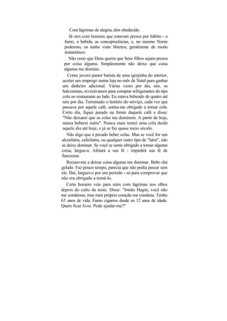 Com lágrimas de alegria, têm obedecido.
     Já orei com homens que estavam presos por hábito - o
  fumo, a bebida, as concupiscências, e, no mesmo Nome
  poderoso, os tenho visto libertos, geralmente de modo
  instantâneo.
     Não creio que Deus queira que Seus filhos sejam presos
  por coisa alguma. Simplesmente não deixo que coisa
  alguma me domine.
    Como jovem pastor batista de uma igrejinha do interior,
 aceitei um emprego numa loja no mês de Natal para ganhar
 um dinheiro adicional. Várias vezes por dia, nós, os
 balconistas, revezávamos para comprar refrigerantes do tipo
 cola no restaurante ao lado. Eu estava bebendo de quatro até
 seis por dia. Terminado o horário do serviço, cada vez que
 passava por aquele café, sentia-me obrigado a tomar cola.
 Certo dia, fiquei parado na frente daquele café e disse:
 "Não deixarei que as colas me dominem. A partir de hoje,
 nunca beberei outra". Nunca mais tomei uma cola desde
 aquele dia até hoje, e já se faz quase meio século.
   Não digo que é pecado beber colas. Mas se você for um
alcoólatra, cafeólatra, ou qualquer outro tipo de "latra", não
se deixe dominar. Se você se sente obrigado a tomar alguma
coisa, largue-a. Afetará a sua fé - impedirá sua fé de
funcionar.
   Recuso-me a deixar coisa alguma me dominar. Bebo chá
gelado. Faz pouco tempo, parecia que não podia passar sem
ele. Daí, larguei-o por um período - só para comprovar que
não era obrigado a tomá-lo.
   Certo homem veio para mim com lágrimas nos olhos
depois do culto da noite. Disse: "Irmão Hagin, você não
me condenou, mas meu próprio coração me condena. Tenho
63 anos de vida. Fumo cigarros desde os 12 anos de idade.
Quero ficar livre. Pode ajudar-me?"
 