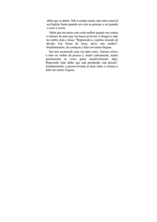 diabo que os detém. Não é sempre assim, mas estou sensível
 ao Espírito Santo quando oro com as pessoas, e sei quando
 o caso é assim.
    Sabia que era assim com certa mulher quando me contou
 o número de anos que sua busca já levara. Coloquei a mão
 no ombro dela e disse: "Repreendo-o, espírito imundo da
 dúvida. Em Nome de Jesus, deixe esta mulher".
 Imediatamente, ela começou a falar em outras línguas.
   Isto tem acontecido uma vez após outra. Apenas coloco
a mão no ombro da pessoa e, muito calmamente, muito
quietamente, às vezes quase inaudivelmente, digo:
Repreendo todo diabo que está prendendo esta pessoa".
Imediatamente, a pessoa levanta as duas mãos e começa a
falar em outras línguas.
 
