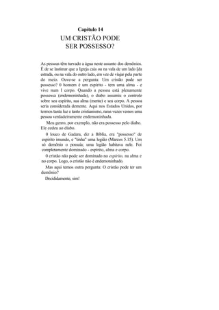 Capítulo 14
           UM CRISTÃO PODE
            SER POSSESSO?

As pessoas têm turvado a água neste assunto dos demônios.
É de se lastimar que a Igreja caia ou na vala de um lado [da
estrada, ou na vala do outro lado, em vez de viajar pela parte
do meio. Ouve-se a pergunta: Um cristão pode ser
possesso? 0 homem é um espírito - tem uma alma - e
vive num l corpo. Quando a pessoa está plenamente
possessa (endemoninhada), o diabo assumiu o controle
sobre seu espírito, sua alma (mente) e seu corpo. A pessoa
seria considerada demente. Aqui nos Estados Unidos, por
termos tanta luz e tanto cristianismo, raras vezes vemos uma
pessoa verdadeiramente endemoninhada.
    Meu genro, por exemplo, não era possesso pelo diabo.
Ele cedeu ao diabo.
   0 louco de Gadara, diz a Bíblia, era "possesso" de
 espírito imundo, e "tinha" uma legião (Marcos 5.15). Um
 só demônio o possuía; uma legião habitava nele. Foi
 completamente dominado - espírito, alma e corpo.
   0 cristão não pode ser dominado no espírito, na alma e
 no corpo. Logo, o cristão não é endemoninhado.
   Mas aqui temos outra pergunta: O cristão pode ter um
demônio?
   Decididamente, sim!
 