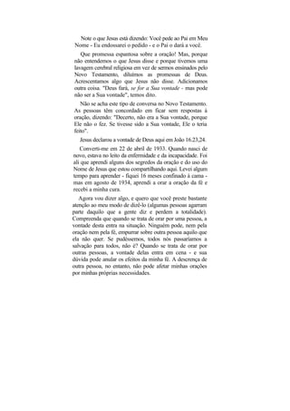 Note o que Jesus está dizendo: Você pede ao Pai em Meu
Nome - Eu endossarei o pedido - e o Pai o dará a você.
   Que promessa espantosa sobre a oração! Mas, porque
não entendemos o que Jesus disse e porque tivemos uma
lavagem cerebral religiosa em vez de sermos ensinados pelo
Novo Testamento, diluímos as promessas de Deus.
Acrescentamos algo que Jesus não disse. Adicionamos
outra coisa. "Deus fará, se for a Sua vontade - mas pode
não ser a Sua vontade", temos dito.
   Não se acha este tipo de conversa no Novo Testamento.
As pessoas têm concordado em ficar sem respostas à
oração, dizendo: "Decerto, não era a Sua vontade, porque
Ele não o fez. Se tivesse sido a Sua vontade, Ele o teria
feito".
   Jesus declarou a vontade de Deus aqui em João 16.23,24.
   Converti-me em 22 de abril de 1933. Quando nasci de
novo, estava no leito da enfermidade e da incapacidade. Foi
ali que aprendi alguns dos segredos da oração e do uso do
Nome de Jesus que estou compartilhando aqui. Levei algum
tempo para aprender - fiquei 16 meses confinado à cama -
mas em agosto de 1934, aprendi a orar a oração da fé e
recebi a minha cura.
   Agora vou dizer algo, e quero que você preste bastante
atenção ao meu modo de dizê-lo (algumas pessoas agarram
parte daquilo que a gente diz e perdem a totalidade).
Compreenda que quando se trata de orar por uma pessoa, a
vontade desta entra na situação. Ninguém pode, nem pela
oração nem pela fé, empurrar sobre outra pessoa aquilo que
ela não quer. Se pudéssemos, todos nós passaríamos a
salvação para todos, não é? Quando se trata de orar por
outras pessoas, a vontade delas entra em cena - e sua
dúvida pode anular os efeitos da minha fé. A descrença de
outra pessoa, no entanto, não pode afetar minhas orações
por minhas próprias necessidades.
 