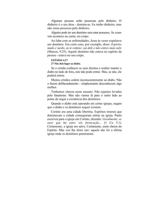 Algumas pessoas estão possessas pelo dinheiro. O
dinheiro é o seu deus - domina-as. Eu tenho dinheiro, mas
não estou possesso pelo dinheiro.
   Alguém pode ter um demônio sem estar possesso. Às vezes
isto acontece na carne, no corpo.
   Ao lidar com as enfermidades, Jesus às vezes expulsava
um demônio. Em certo caso, por exemplo, disse: Espírito
mudo e surdo, eu te ordeno: sai dele e não entres mais nele
(Marcos, 9.25). Aquele demônio não estava no espírito da
pessoa - estava no seu corpo.
   EFÉSIOS 4.27
   27 Não deis lugar ao diabo.
   Se o cristão conhecer os seus direitos e souber manter o
diabo no lado de fora, este não pode entrar. Mas, se não, ele
poderá entrar.
   Muitos cristãos cedem inconscientemente ao diabo. Não
o fazem deliberadamente - simplesmente desconhecem algo
melhor.
   Tenhamos clareza neste assunto. Não sejamos levados
pelo fanatismo. Mas não vamos lá para o outro lado ao
ponto de negar a existência dos demônios.
   Quando o diabo está operando em certas igrejas, negam
que o diabo e os demônios sequer existem.
   Corinto era uma cidade libertina. Espíritos imorais que
dominavam a cidade conseguiram entrar na igreja. Paulo
escreveu para a igreja em Corinto, dizendo: Geralmente, se
ouve que há entre vós fornicação... (1 Co 5.1).
Certamente, a igreja era salva. Certamente, eram cheios do
Espírito. Mas vou lhe dizer isto: aquela não foi a última
igreja onde os demônios penetraram.
 