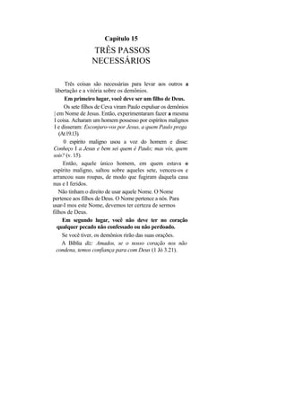 Capítulo 15
                 TRÊS PASSOS
                 NECESSÁRIOS

       Três coisas são necessárias para levar aos outros a
  libertação e a vitória sobre os demônios.
       Em primeiro lugar, você deve ser um filho de Deus.
       Os sete filhos de Ceva viram Paulo expulsar os demônios
 | em Nome de Jesus. Então, experimentaram fazer a mesma
 I coisa. Acharam um homem possesso por espíritos malignos
 I e disseram: Esconjuro-vos por Jesus, a quem Paulo prega
    (At 19.13).
      0 espírito maligno usou a voz do homem e disse:
Conheço I a Jesus e bem sei quem é Paulo; mas vós, quem
sois? (v. 15).
      Então, aquele único homem, em quem estava o
espírito maligno, saltou sobre aqueles sete, venceu-os e
arrancou suas roupas, de modo que fugiram daquela casa
nus e I feridos.
    Não tinham o direito de usar aquele Nome. O Nome
pertence aos filhos de Deus. O Nome pertence a nós. Para
usar-I mos este Nome, devemos ter certeza de sermos
filhos de Deus.
      Em segundo lugar, você não deve ter no coração
   qualquer pecado não confessado ou não perdoado.
      Se você tiver, os demônios rirão das suas orações.
     A Bíblia diz: Amados, se o nosso coração nos não
   condena, temos confiança para com Deus (1 Jó 3.21).
 