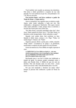 Você também terá ousadia na presença dos demônios.
Não deixe o diabo perturbá-lo a respeito da sua vida
passada. Se você confessou o que fez, está perdoado (1 Jó
1.9). Ria na cara dele.
   Em terceiro lugar, você deve conhecer o poder do
Nome de Jesus - e como usá-Lo.
   Jesus os aniquilou! Isto significa que os reduziu a nada.
Agora, estão sendo reduzidos a nada por nós. São
condenados a desaparecer finalmente. Mas agora mesmo
estão sendo reduzidos a nada, porque Jesus os derrotou e
nos deu Seu Nome para usar contra eles.
   "Em Meu Nome, exercerão autoridade sobre eles", disse
Jesus. Outra maneira de dizer isso é: "Em Meu Nome, os
demônios serão incapacitados. Serão reduzidos a nada".
   Quando você souber disto, fará conforme eu faço.
Quando o diabo ataca, começo a rir. Digo: "Nada, vai
saindo daqui". Chamo-o de "Nada".
   Algumas pessoas abrem a porta para o diabo, dizendo:
"Pode entrar". Levantam-se na igreja e o glorificam,
testificando a respeito de tudo quanto ele está fazendo.
   Gosto da maneira de a Nova Bíblia em inglês expressar o
caso:
   1 CORÍNTIOS 2.6 (Nova Bíblia em Inglês) 6 ... não uma
   sabedoria que pertença a esta era passageira, nem a qualquer
   dos seus PODERES GOVERNANTES, QUE ESTÃO
   DECLINANDOS PARA O SEU FIM.
   Declinando para o seu fim! O diabo tem ludibriado o
mundo da igreja. As pessoas sempre comentam como o
diabo está ficando forte. A Bíblia diz que ele está em
declínio. Não está ficando cada vez mais forte - muito
menos em nossas vidas. Está declinando para o seu fim.
   Por que está mantendo o domínio em tantas vidas?
Porque as pessoas não conhecem o poder do Nome de
Jesus.
 