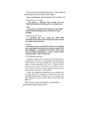 É esta a razão da existência deste livro - para ensinar às
  pessoas quais são seus direitos e privilégios.
    Agora, examinemos várias traduções de 1 Coríntios 2.6:
    Almeida Revista e Corrigida
    ... não, porém, a sabedoria deste mundo, nem dos
    PRÍNCIPES DESTE MUNDO, QUE SE ANIQUILAM.
   Moffatt
   ... só que não é a sabedoria deste mundo nem dos PODE-
   RES DESTRONIZADOS QUE GOVERNAM ESTE
   MUNDO.
   Tradução Literal de Young
   ... e sabedoria que não é desta era, NEM DOS
   GOVERNANTES DESTA ERA-DAQUELES QUE ESTÃO
   SE TORNANDO INÚTEIS...
   Ampliada
   ...transmitimos mesmo uma sabedoria superior; mas realmente
   não é uma sabedoria da presente era nem deste mundo NEM
   DOS LÍDERES E GOVERNANTES DESTA ERA, QUE
   ESTÃO SENDO REDUZIDOS A NADA E QUE ESTÃO
   CONDENADOS A DESAPARECER.
   E. W. Kenyon escreveu:
     Não posso conceber como uma obra bem-sucedida pode ser
  realizada hoje, nem como os crentes podem estar num lugar de
  vitória contínua, a não ser que saibam que a origem do perigo
  acha-se no poder demoníaco [Não pare aí. Algumas pessoas
  engrandecem os poderes demoníacos, não falam em outra
  coisa. Kenyon não parou aí], e que o poder para vencê-lo está no
  Nome de Jesus de Nazaré, o Filho de Deus.
     Quanto mais rapidamente reconhecemos que os próprios ares
  ao nosso redor estão carregados de forças hostis, que estão
  procurando destruir nossa comunhão com o Pai, e privar-nos da
  nossa utilidade no serviço do nosso Mestre, tanto melhor será
  para nós".
  Eles existem. Estes principados, e potestades, e
governantes desta era governam.
 