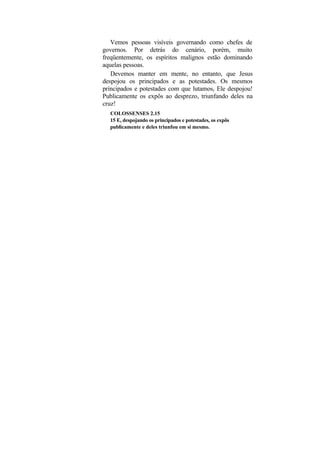 Vemos pessoas visíveis governando como chefes de
governos. Por detrás do cenário, porém, muito
freqüentemente, os espíritos malignos estão dominando
aquelas pessoas.
   Devemos manter em mente, no entanto, que Jesus
despojou os principados e as potestades. Os mesmos
principados e potestades com que lutamos, Ele despojou!
Publicamente os expôs ao desprezo, triunfando deles na
cruz!
  COLOSSENSES 2.15
  15 E, despojando os principados e potestades, os expôs
  publicamente e deles triunfou em si mesmo.
 