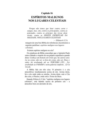 Capítulo 16
     ESPÍRITOS MALIGNOS
    NOS LUGARES CELESTIAIS

       Porque não temos que lutar contra carne e
   sangue, mas, sim, contra os principados, contra as
   potestades, contra os príncipes das trevas deste
   século, contra as HOSTES ESPIRITUAIS DA
   MALDADE, NOS LUGARES CELESTIAIS
                                       — Efésios 6.12 À
 margem de uma boa Bíblia de referências encontramos a
 seguinte paráfrase: espíritos malignos nos lugares
 celestiais.
   Existem espíritos malignos no céu?
   Os estudiosos da Bíblia concordam que o Apóstolo Paulo
estava falando a respeito da sua própria experiência quando
disse: Conheço um homem em Cristo que, há catorze anos
(se no corpo, não sei; se fora do corpo, não sei; Deus o
sabe), foi arrebatado até ao TERCEIRO CÉU... Foi
arrebatado ao PARAÍSO e ouviu palavras inefáveis... (2 Co
12.2,4).
   A Bíblia fala em três céus. O primeiro é o céu
atmosférico imediatamente acima de nós. Acima deste,
há o céu onde estão as estrelas. Acima deste, está o Céu
dos céus, o Paraíso, onde está o Trono de Deus.
   Quando Efésios 6.12 diz: "espíritos malignos nos lugares
celestiais", está falando acerca do primeiro céu - a
atmosfera bem em derredor de nós.
 