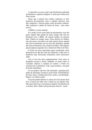 A atmosfera ao nosso redor está literalmente infestada
de demônios e espíritos malignos. É assim que a Palavra de
Deus ensina.
    Penso que a maioria dos cristãos conhecem os dois
primeiros pré-requisitos (veja o capítulo anterior), mas
não conhecem o terceiro passo como deveriam conhecer.
Não conhecem o poder do Nome de Jesus - nem como
usá-Lo.
   A Bíblia é o nosso manual.
   Já li muitos livros nesta linha de pensamentos, mas não
posso engolir tudo quanto há neles, porque não está em
harmonia com a Bíblia. Os autores podem ser pessoas
boas. Podem ser amigos meus. Posso amá-los no Senhor,
mas não posso concordar com tudo quanto dizem quando
não está em harmonia com os Atos dos Apóstolos; quando
não está em harmonia com a Palavra de Deus. Não seguirei
pessoa alguma enquanto ela se afastar da Palavra de Deus.
   O Nome de Jesus funcionará agora exatamente como
funcionava nos dias dos Atos dos Apóstolos. Lidar com os
demônios hoje funcionará exatamente como funcionava
então.
   Leia o Livro dos Atos cuidadosamente. Note como os
discípulos usavam o Nome. Sublinhe, ou anote, todos os
versículos relativos à maneira de usarem o Nome em
conexão com os demônios. Veja o que acontecia - em geral
de modo instantâneo.
   Se sua própria vida tem sido derrotada e apertada pelo
poder do adversário, levante-se neste Nome Todo-Poderoso
de Jesus, lance o inimigo para trás e aceite a sua libertação.
Depois vá e liberte outros.
   Você não poderá libertar os outros até você mesmo ficar
livre. Comece por lidar com o diabo na sua própria vida.
Não quero dizer que você precisa expulsar um demônio de
si mesmo. Mas o diabo está pronto para atacá-lo - assim
 