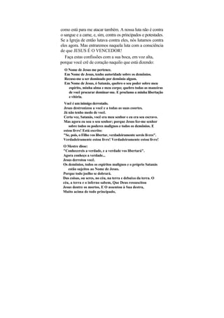 como está para me atacar também. A nossa luta não é contra
o sangue e a carne, e, sim, contra os principados e potestades.
Se a Igreja de então lutava contra eles, nós lutamos contra
eles agora. Mas entraremos naquela luta com a consciência
de que JESUS É O VENCEDOR!
   Faça estas confissões com a sua boca, em voz alta,
porque você crê de coração naquilo que está dizendo:
  O Nome de Jesus me pertence.
  Em Nome de Jesus, tenho autoridade sobre os demônios.
  Recuso-me a ser dominado por demônio algum.
  Em Nome de Jesus, ó Satanás, quebro o seu poder sobre meu
    espírito, minha alma e meu corpo; quebro todas as maneiras
    de você procurar dominar-me. E proclamo a minha libertação
    e vitória.
 Você é um inimigo derrotado.
 Jesus destronizou a você e a todas as suas coortes.
 Já não tenho medo de você.
 Certa vez, Satanás, você era meu senhor e eu era seu escravo.
 Mas agora eu sou o seu senhor; porque Jesus fez-me senhor
    sobre todos os poderes malignos e todos os demônios. E
 estou livre! Está escrito:
 "Se, pois, o Filho vos libertar, verdadeiramente sereis livres".
 Verdadeiramente estou livre! Verdadeiramente estou livre!
 O Mestre disse:
 "Conhecereis a verdade, e a verdade vos libertará".
 Agora conheço a verdade...
 Jesus derrotou você.
 Os demônios, todos os espíritos malignos e o próprio Satanás
    estão sujeitos ao Nome de Jesus.
 Porque todo joelho se dobrará.
 Das coisas, ou seres, no céu, na terra e debaixo da terra. O
 céu, a terra e o inferno sabem, Que Deus ressuscitou
 Jesus dentre os mortos, E O assentou à Sua destra,
 Muito acima de todo principado,
 