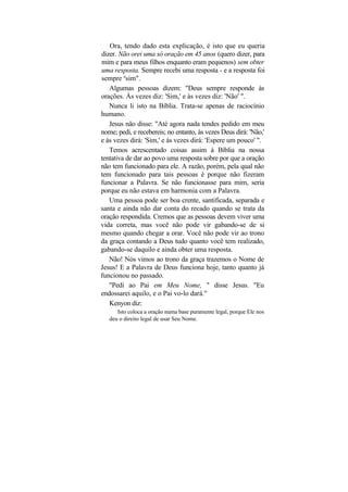 Ora, tendo dado esta explicação, é isto que eu queria
dizer. Não orei uma só oração em 45 anos (quero dizer, para
mim e para meus filhos enquanto eram pequenos) sem obter
uma resposta. Sempre recebi uma resposta - e a resposta foi
sempre usim".
   Algumas pessoas dizem: "Deus sempre responde às
orações. Às vezes diz: 'Sim,' e às vezes diz: 'Não' ".
   Nunca li isto na Bíblia. Trata-se apenas de raciocínio
humano.
   Jesus não disse: "Até agora nada tendes pedido em meu
nome; pedi, e recebereis; no entanto, às vezes Deus dirá: 'Não,'
e às vezes dirá: 'Sim,' e às vezes dirá: 'Espere um pouco' ".
   Temos acrescentado coisas assim à Bíblia na nossa
tentativa de dar ao povo uma resposta sobre por que a oração
não tem funcionado para ele. A razão, porém, pela qual não
tem funcionado para tais pessoas é porque não fizeram
funcionar a Palavra. Se não funcionasse para mim, seria
porque eu não estava em harmonia com a Palavra.
   Uma pessoa pode ser boa crente, santificada, separada e
santa e ainda não dar conta do recado quando se trata da
oração respondida. Cremos que as pessoas devem viver uma
vida correta, mas você não pode vir gabando-se de si
mesmo quando chegar a orar. Você não pode vir ao trono
da graça contando a Deus tudo quanto você tem realizado,
gabando-se daquilo e ainda obter uma resposta.
   Não! Nós vimos ao trono da graça trazemos o Nome de
Jesus! E a Palavra de Deus funciona hoje, tanto quanto já
funcionou no passado.
   "Pedi ao Pai em Meu Nome, " disse Jesus. "Eu
endossarei aquilo, e o Pai vo-lo dará."
   Kenyon diz:
      Isto coloca a oração numa base puramente legal, porque Ele nos
   deu o direito legal de usar Seu Nome.
 