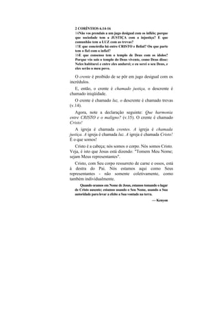 2 CORÍNTIOS 6.14-16
   14Não vos prendais a um jugo desigual com os infiéis; porque
   que sociedade tem a JUSTIÇA com a injustiça? E que
   comunhão tem a LUZ com as trevas?
   15E que concórdia há entre CRISTO e Belial? Ou que parte
   tem o fiel com o infiel?
   16E que consenso tem o templo de Deus com os ídolos?
   Porque vós sois o templo do Deus vivente, como Deus disse:
   Neles habitarei e entre eles andarei; e eu serei o seu Deus, e
   eles serão o meu povo.

   O crente é proibido de se pôr em jugo desigual com os
incrédulos.
   E, então, o crente é chamado justiça, o descrente é
chamado iniqüidade.
   O crente é chamado luz, o descrente é chamado trevas
(v.14).
   Agora, note a declaração seguinte: Que harmonia
entre CRISTO e o maligno? (v.15). O crente é chamado
Cristo!
   A igreja é chamada crentes. A igreja é chamada
justiça. A igreja é chamada luz. A igreja é chamada Cristo!
É o que somos!
   Cristo é a cabeça; nós somos o corpo. Nós somos Cristo.
Veja, é isto que Jesus está dizendo: "Tomem Meu Nome;
sejam Meus representantes".
   Cristo, com Seu corpo ressurreto de carne e ossos, está
à destra do Pai. Nós estamos aqui como Seus
representantes - não somente coletivamente, como
também individualmente.
     Quando oramos em Nome de Jesus, estamos tomando o lugar
  de Cristo ausente; estamos usando o Seu Nome, usando a Sua
  autoridade para levar a efeito a Sua vontade na terra.
                                                      — Kenyon
 