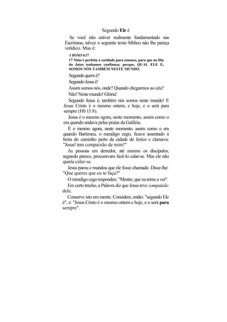 Segundo Ele é
   Se você não estiver realmente fundamentado nas
 Escrituras, talvez o seguinte texto bíblico não lhe pareça
 verídico. Mas é:
   1 JOÃO 4.17
   17 Nisto é perfeita a caridade para conosco, para que no Dia
   do Juízo tenhamos confiança; porque, QUAL ELE É,
   SOMOS NÓS TAMBÉM NESTE MUNDO.
    Segundo quem é?
    Segundo Jesus é!
    Assim somos nós, onde? Quando chegarmos ao céu?
    Não! Neste mundo! Glória!
    Segundo Jesus é, também nós somos neste mundo! E
 Jesus Cristo é o mesmo ontem, e hoje, e o será para
 sempre (Hb l3.8).
    Jesus é o mesmo agora, neste momento, assim como o
 era quando andava pelas praias da Galiléia.
   É o mesmo agora, neste momento, assim como o era
quando Bartimeu, o mendigo cego, ficava assentado à
beira do caminho perto da cidade de Jerico e clamava:
"Jesus! tem compaixão de mim!"
   As pessoas em derredor, até mesmo os discípulos,
segundo parece, procuravam fazê-lo calar-se. Mas ele não
queria calar-se.
   Jesus parou e mandou que ele fosse chamado. Disse-lhe:
"Que queres que eu te faça?"
   O mendigo cego respondeu: "Mestre, que eu torne a ver".
   Em certo trecho, a Palavra diz que Jesus teve compaixão
dele.
   Conserve isto em mente. Considere, então: "segundo Ele
é", e: "Jesus Cristo é o mesmo ontem e hoje, e o será para
sempre".
 