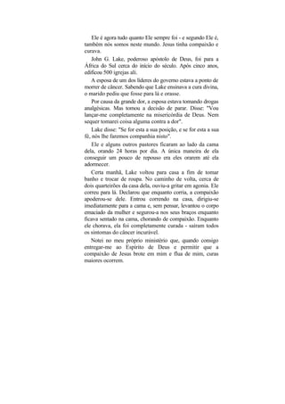 Ele é agora tudo quanto Ele sempre foi - e segundo Ele é,
também nós somos neste mundo. Jesus tinha compaixão e
curava.
    John G. Lake, poderoso apóstolo de Deus, foi para a
África do Sul cerca do início do século. Após cinco anos,
edificou 500 igrejas ali.
   A esposa de um dos líderes do governo estava a ponto de
morrer de câncer. Sabendo que Lake ensinava a cura divina,
o marido pediu que fosse para lá e orasse.
    Por causa da grande dor, a esposa estava tomando drogas
analgésicas. Mas tomou a decisão de parar. Disse: "Vou
lançar-me completamente na misericórdia de Deus. Nem
sequer tomarei coisa alguma contra a dor".
    Lake disse: "Se for esta a sua posição, e se for esta a sua
fé, nós lhe faremos companhia nisto".
    Ele e alguns outros pastores ficaram ao lado da cama
dela, orando 24 horas por dia. A única maneira de ela
conseguir um pouco de repouso era eles orarem até ela
adormecer.
   Certa manhã, Lake voltou para casa a fim de tomar
banho e trocar de roupa. No caminho de volta, cerca de
dois quarteirões da casa dela, ouviu-a gritar em agonia. Ele
correu para lá. Declarou que enquanto corria, a compaixão
apoderou-se dele. Entrou correndo na casa, dirigiu-se
imediatamente para a cama e, sem pensar, levantou o corpo
emaciado da mulher e segurou-a nos seus braços enquanto
ficava sentado na cama, chorando de compaixão. Enquanto
ele chorava, ela foi completamente curada - saíram todos
os sintomas do câncer incurável.
   Notei no meu próprio ministério que, quando consigo
entregar-me ao Espírito de Deus e permitir que a
compaixão de Jesus brote em mim e flua de mim, curas
maiores ocorrem.
 