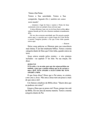 Temos o Seu Nome.
   Temos a Sua autoridade. Temos a Sua
   compaixão. Segundo Ele é, também nós somos
   neste mundo!
       ... tomamos o lugar de Jesus e usamos o Nome de Jesus
   exatamente como se o próprio Jesus estivesse aqui.
      A única diferença é que, em vez de Jesus fazer a obra, nós a
   estamos fazendo por Ele, nós a fazemos mediante o mandamento
   dEle.
      Ele nos deu a mesma autoridade que Ele possuía quando
   estava aqui, e a posição que o crente ocupa em Cristo dá-lhe
   a mesma Categoria perante o Pai que Cristo tinha quando
   estava aqui.
                                                       — Kenyon
   Deixe essas palavras se filtrarem para sua consciência
mais íntima. É um fato totalmente bíblico. Temos a mesma
categoria diante de Deus que Cristo tinha, quando estava na
terra.
   Jesus estava orando pelos crentes - e nós estamos
incluídos - no capítulo 17 de João. Na sua oração, Ele
disse:
  JOÃO 17.23
  23 Eu neles, e tu em mim, para que eles sejam perfeitos em
  unidade, e para que o mundo conheça que tu me enviaste a
  mim e QUE TENS AMADO A ELES COMO ME TENS
  AMADO A MIM.
  O que Jesus disse? Disse que o Pai amou, os crentes,
como ama a Jesus. Não ama a Jesus nem um pouco a mais
do que ama a nós!
  Um famoso estudioso da Bíblia disse: "Quem dera que
eu pudesse crer nisto!"
   Graças a Deus que eu posso crer! Posso, porque isto está
na Bíblia. Ele nos ama da mesma maneira. Temos a mesma
categoria diante do Pai.
 