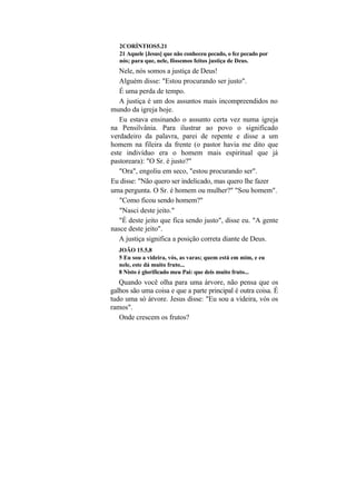2CORÍNTIOS5.21
   21 Aquele [Jesus] que não conheceu pecado, o fez pecado por
   nós; para que, nele, fôssemos feitos justiça de Deus.
   Nele, nós somos a justiça de Deus!
   Alguém disse: "Estou procurando ser justo".
   É uma perda de tempo.
   A justiça é um dos assuntos mais incompreendidos no
mundo da igreja hoje.
   Eu estava ensinando o assunto certa vez numa igreja
na Pensilvânia. Para ilustrar ao povo o significado
verdadeiro da palavra, parei de repente e disse a um
homem na fileira da frente (o pastor havia me dito que
este indivíduo era o homem mais espiritual que já
pastoreara): "O Sr. é justo?"
   "Ora", engoliu em seco, "estou procurando ser".
Eu disse: "Não quero ser indelicado, mas quero lhe fazer
uma pergunta. O Sr. é homem ou mulher?" "Sou homem".
   "Como ficou sendo homem?"
   "Nasci deste jeito."
   "É deste jeito que fica sendo justo", disse eu. "A gente
nasce deste jeito".
   A justiça significa a posição correta diante de Deus.
   JOÃO 15.5,8
   5 Eu sou a videira, vós, as varas; quem está em mim, e eu
   nele, este dá muito fruto...
   8 Nisto é glorificado meu Pai: que deis muito fruto...
   Quando você olha para uma árvore, não pensa que os
galhos são uma coisa e que a parte principal é outra coisa. É
tudo uma só árvore. Jesus disse: "Eu sou a videira, vós os
ramos".
   Onde crescem os frutos?
 