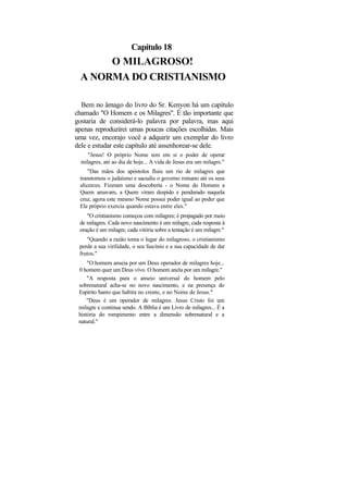 Capítulo 18
       O MILAGROSO!
  A NORMA DO CRISTIANISMO

  Bem no âmago do livro do Sr. Kenyon há um capítulo
chamado "O Homem e os Milagres". É tão importante que
gostaria de considerá-lo palavra por palavra, mas aqui
apenas reproduzirei umas poucas citações escolhidas. Mais
uma vez, encorajo você a adquirir um exemplar do livro
dele e estudar este capítulo até assenhorear-se dele.
     "Jesus! O próprio Nome tem em si o poder de operar
  milagres, até ao dia de hoje... A vida de Jesus era um milagre."
     "Das mãos dos apóstolos fluiu um rio de milagres que
 transtornou o judaísmo e sacudiu o governo romano até os seus
 alicerces. Fizeram uma descoberta - o Nome do Homem a
 Quem amavam, a Quem viram despido e pendurado naquela
 cruz, agora este mesmo Nome possui poder igual ao poder que
 Ele próprio exercia quando estava entre eles."
    "O cristianismo começou com milagres; é propagado por meio
 de milagres. Cada novo nascimento é um milagre, cada resposta à
 oração é um milagre, cada vitória sobre a tentação é um milagre."
    "Quando a razão toma o lugar do milagroso, o cristianismo
 perde a sua virilidade, o seu fascínio e a sua capacidade de dar
 frutos."
     "O homem anseia por um Deus operador de milagres hoje...
 0 homem quer um Deus vivo. O homem anela por um milagre."
     "A resposta para o anseio universal do homem pelo
 sobrenatural acha-se no novo nascimento, e na presença do
 Espírito Santo que habita no crente, e no Nome de Jesus."
     "Deus é um operador de milagres. Jesus Cristo foi um
 milagre e continua sendo. A Bíblia é um Livro de milagres... É a
 história do rompimento entre a dimensão sobrenatural e a
 natural."
 
