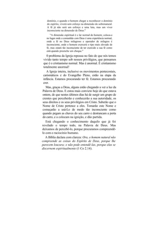 domínio, e quando o homem chegar a reconhecer o domínio
    do espírito, viverá sem esforço na dimensão do sobrenatural.
    A fé já não será um esforço e uma luta, mas um viver
    inconsciente na dimensão de Deus."
       "A dimensão espiritual é o lar normal do homem; coloca-o
   no lugar onde a comunhão com Deus é uma experiência normal,
   onde a fé no Deus milagroso e operador de milagres é
   inconsciente, onde o homem exercerá o tipo mais elevado de
   fé, mas estará tão inconsciente de ter exercido a sua fé como
   está quando preenche um cheque."
    0 problema da Igreja repousa no fato de que nós temos
 vivido tanto tempo sob nossos privilégios, que pensamos
 que é o cristianismo normal. Mas é anormal. É cristianismo
 totalmente anormal!
    A Igreja inteira, inclusive os movimentos pentecostais,
 carismáticos e do Evangelho Pleno, estão na etapa da
 infância. Estamos procurando ter fé. Estamos procurando
 crer.
   Mas, graças a Deus, alguns estão chegando a ver a luz da
Palavra de Deus. E estou mais convicto hoje do que estava
ontem, de que nestes últimos dias há de surgir um grupo de
crentes que perceberão e conhecerão a sua autoridade, os
seus direitos e os seus privilégios em Cristo. Saberão que o
Nome de Cristo pertence a eles. Tomarão este Nome e
começarão a usá-Lo de modo tão inconsciente como
quando pegam as chaves do seu carro e destrancam a porta
do carro, e a colocam na ignição, e dão partida.
   Está chegando o conhecimento daquilo que já foi
revelado o tempo todo, na Palavra de Deus. Mas
deixamos de percebê-lo, porque procuramos compreendê-
lo com o raciocínio humano.
   A Bíblia declara com clareza: Ora, o homem natural não
compreende as coisas do Espírito de Deus, porque lhe
parecem loucura; e não pode entendê-las, porque elas se
discernem espiritualmente (1 Co 2.14).
 