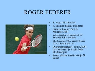 ROGER FEDERER 8. Aug .  1981 Šveitsis   6. aastaselt   hakkas mängima esimene turniirivõit tuli Milaanos 2001 a uhinnaraha on kogunud 53 362 068 USA dollarit   ü ksikmänge 839, neist võitnud 678 ja kaotanud 161  Olümpiamängud  4. koht (2000)  paarismängus ja 1 koht 2004 üksikmängus Suure slämmi turniiri võitja 20 korral 