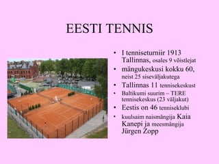 EESTI TENNIS I  tenniseturniir 1913   Tallin n as ,  osales 9 võistlejat mängukeskusi kokku 60,  neist 25 siseväljakutega   Tallinnas 11  tennisekeskust Baltikumi suurim – TERE tennisekeskus (23 väljakut) Eestis on 46  tenniseklubi kuulsaim naismängija  Kaia Kanepi ja  meesmängija  Jürgen Zopp 