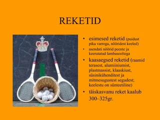 REKETID esimesed reketid  (puidust pika varrega, nööridest keeled) asendati nöörid peente ja keerutatud lambasooltega kaasaegsed reketid ( raamid terasest, alumiiniumist, plastmassist, klaaskiust, süsinikühenditest ja mitmesugustest segudest ;  keelestu on sünteetiline ) täiskasvanu reket kaalub  300–325 gr.   