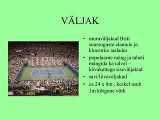 VÄLJAK muruväljakud  Briti suursuguste elamute ja kloostrite aedades   populaarne mäng ja taheti mängida ka talvel – kõvakattega siseväljakud savi/liivaväljakud ca 24  x 8m , keskel asub  1m kõrgune  võrk   