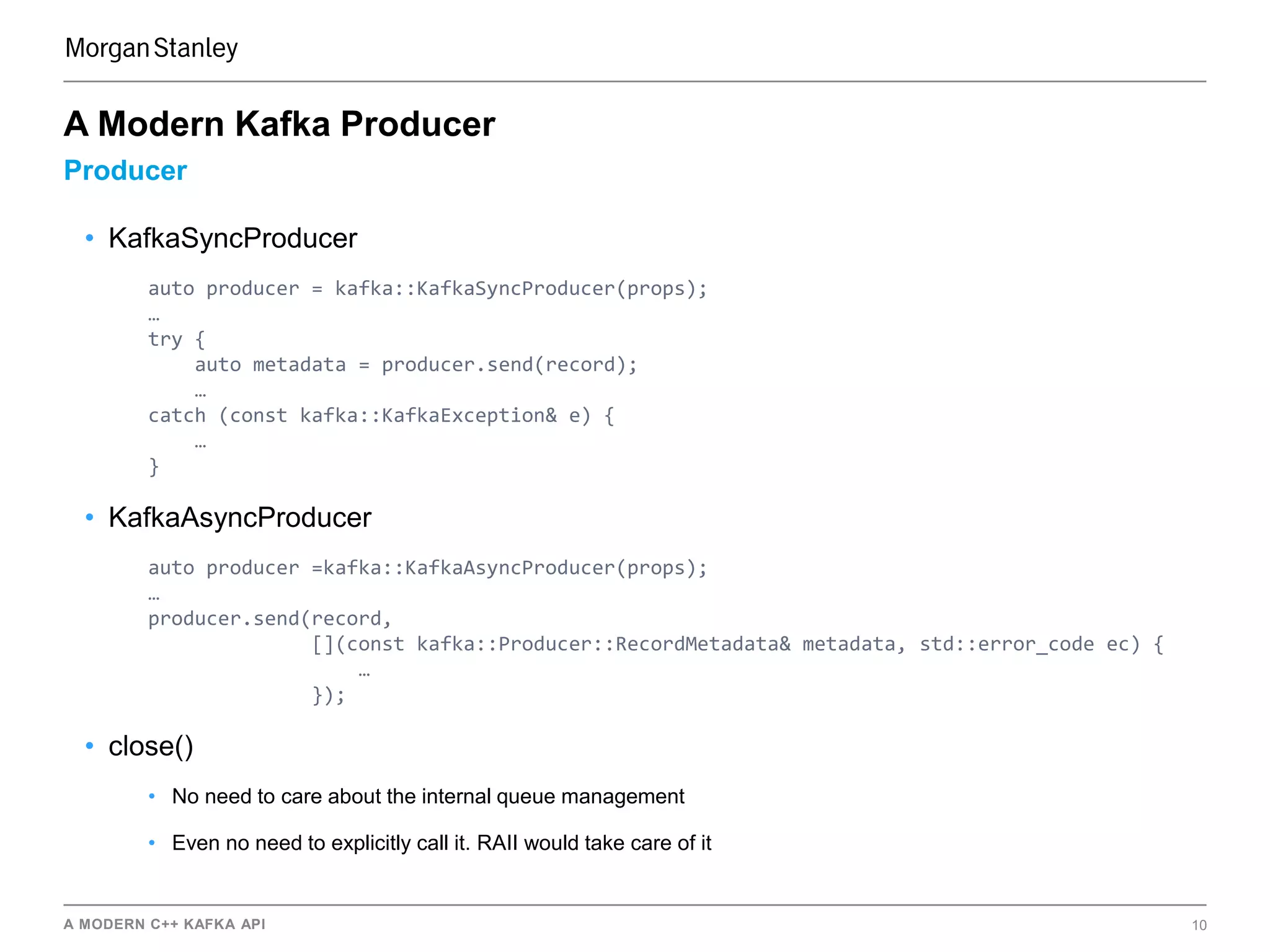 A MODERN C++ KAFKA API 10
Producer
A Modern Kafka Producer
• KafkaSyncProducer
auto producer = kafka::KafkaSyncProducer(props);
…
try {
auto metadata = producer.send(record);
…
catch (const kafka::KafkaException& e) {
…
}
• KafkaAsyncProducer
auto producer =kafka::KafkaAsyncProducer(props);
…
producer.send(record,
[](const kafka::Producer::RecordMetadata& metadata, std::error_code ec) {
…
});
• close()
• No need to care about the internal queue management
• Even no need to explicitly call it. RAII would take care of it
 