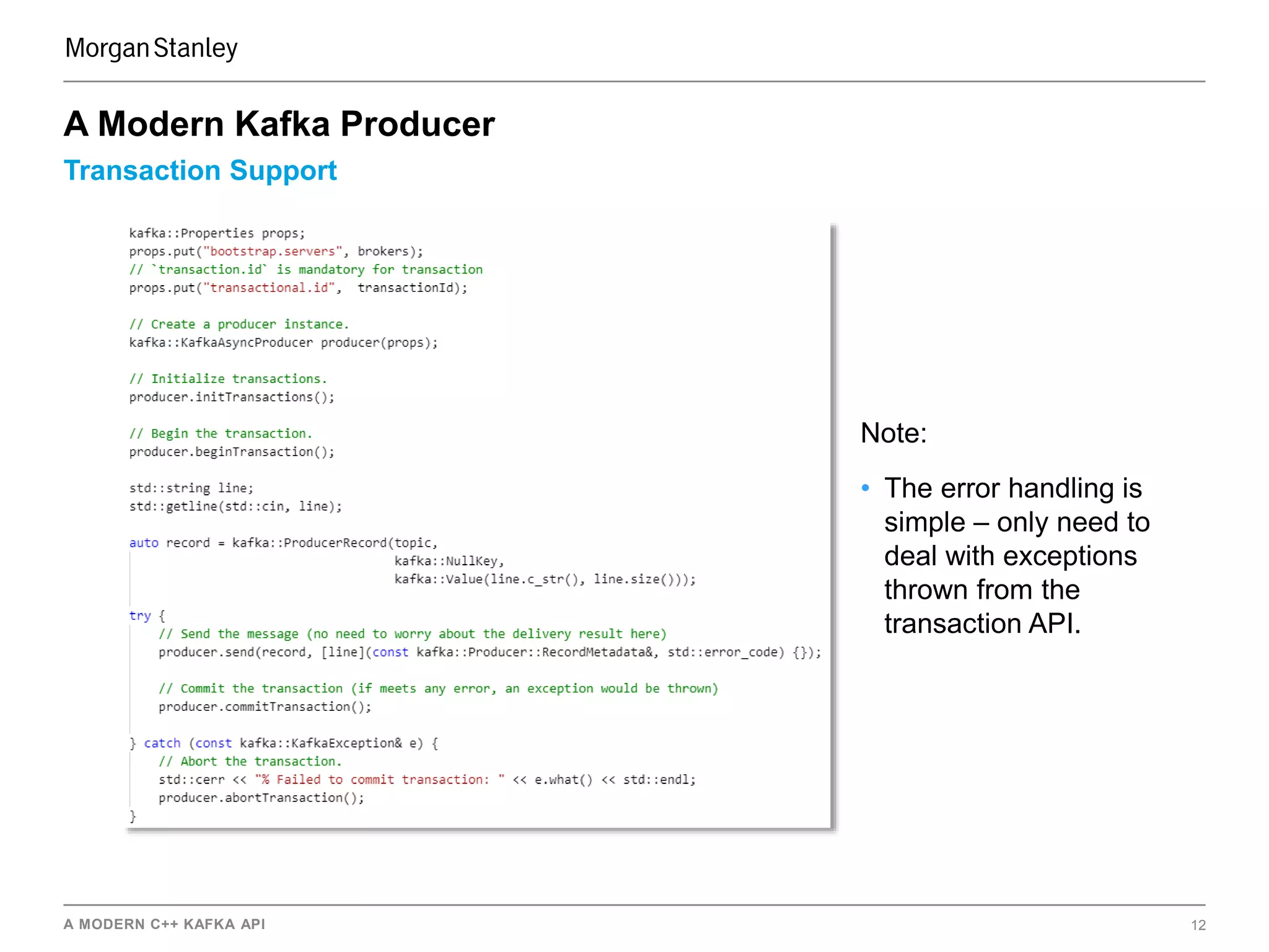 A MODERN C++ KAFKA API 12
Transaction Support
A Modern Kafka Producer
Note:
• The error handling is
simple – only need to
deal with exceptions
thrown from the
transaction API.
 
