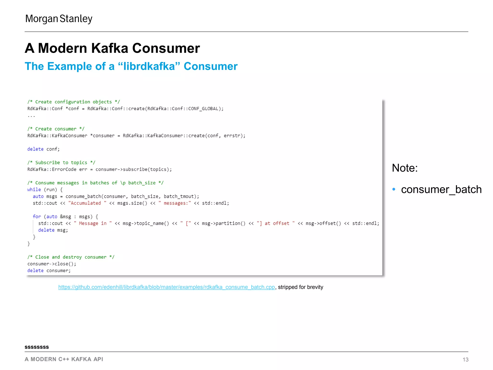 A MODERN C++ KAFKA API 13
ssssssss
The Example of a “librdkafka” Consumer
A Modern Kafka Consumer
https://github.com/edenhill/librdkafka/blob/master/examples/rdkafka_consume_batch.cpp, stripped for brevity
Note:
• consumer_batch
 