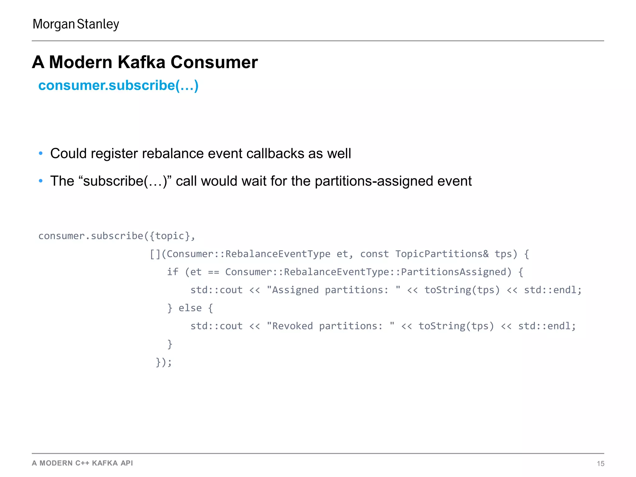 A MODERN C++ KAFKA API 15
A Modern Kafka Consumer
consumer.subscribe(…)
• Could register rebalance event callbacks as well
• The “subscribe(…)” call would wait for the partitions-assigned event
consumer.subscribe({topic},
[](Consumer::RebalanceEventType et, const TopicPartitions& tps) {
if (et == Consumer::RebalanceEventType::PartitionsAssigned) {
std::cout << "Assigned partitions: " << toString(tps) << std::endl;
} else {
std::cout << "Revoked partitions: " << toString(tps) << std::endl;
}
});
 