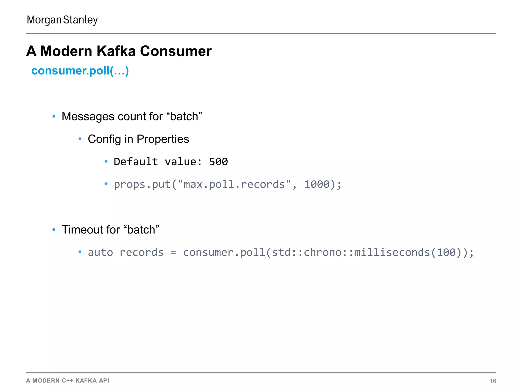 A MODERN C++ KAFKA API 16
A Modern Kafka Consumer
consumer.poll(…)
• Messages count for “batch”
• Config in Properties
• Default value: 500
• props.put("max.poll.records", 1000);
• Timeout for “batch”
• auto records = consumer.poll(std::chrono::milliseconds(100));
 
