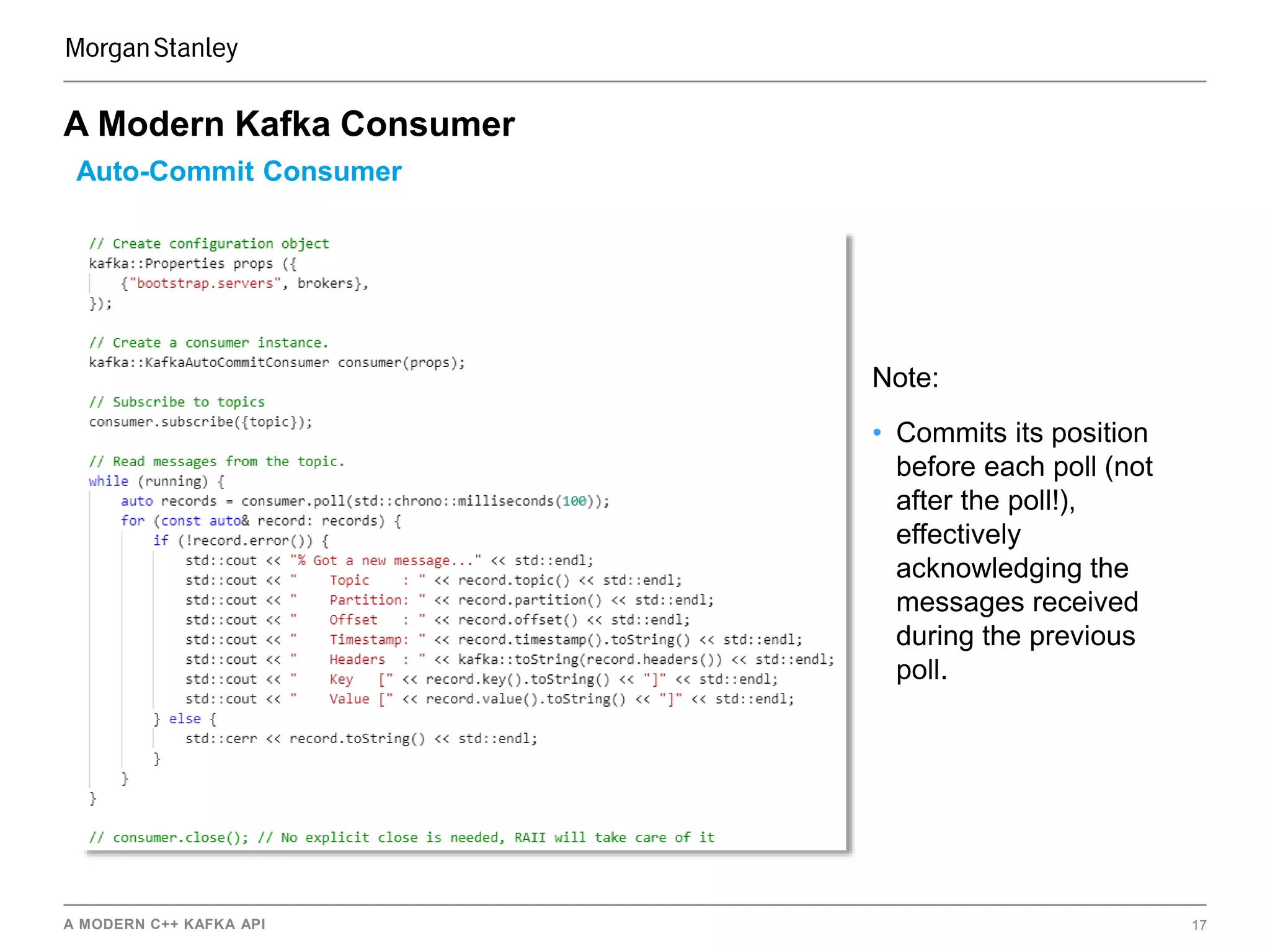 A MODERN C++ KAFKA API 17
A Modern Kafka Consumer
Auto-Commit Consumer
Note:
• Commits its position
before each poll (not
after the poll!),
effectively
acknowledging the
messages received
during the previous
poll.
 