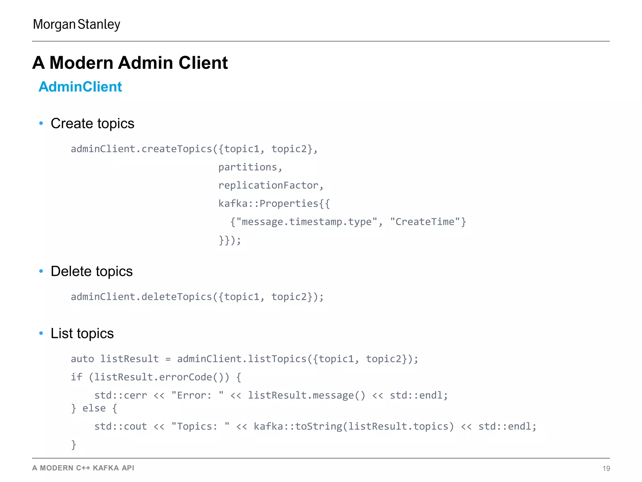 A MODERN C++ KAFKA API 19
A Modern Admin Client
AdminClient
• Create topics
adminClient.createTopics({topic1, topic2},
partitions,
replicationFactor,
kafka::Properties{{
{"message.timestamp.type", "CreateTime"}
}});
• Delete topics
adminClient.deleteTopics({topic1, topic2});
• List topics
auto listResult = adminClient.listTopics({topic1, topic2});
if (listResult.errorCode()) {
std::cerr << "Error: " << listResult.message() << std::endl;
} else {
std::cout << "Topics: " << kafka::toString(listResult.topics) << std::endl;
}
 