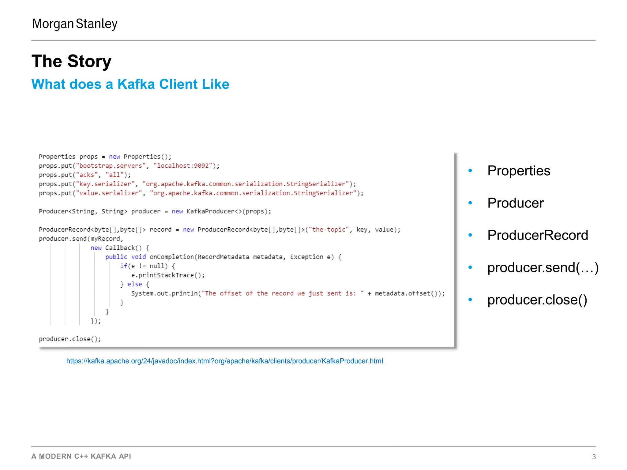 A MODERN C++ KAFKA API 3
What does a Kafka Client Like
The Story
• Properties
• Producer
• ProducerRecord
• producer.send(…)
• producer.close()
https://kafka.apache.org/24/javadoc/index.html?org/apache/kafka/clients/producer/KafkaProducer.html
 