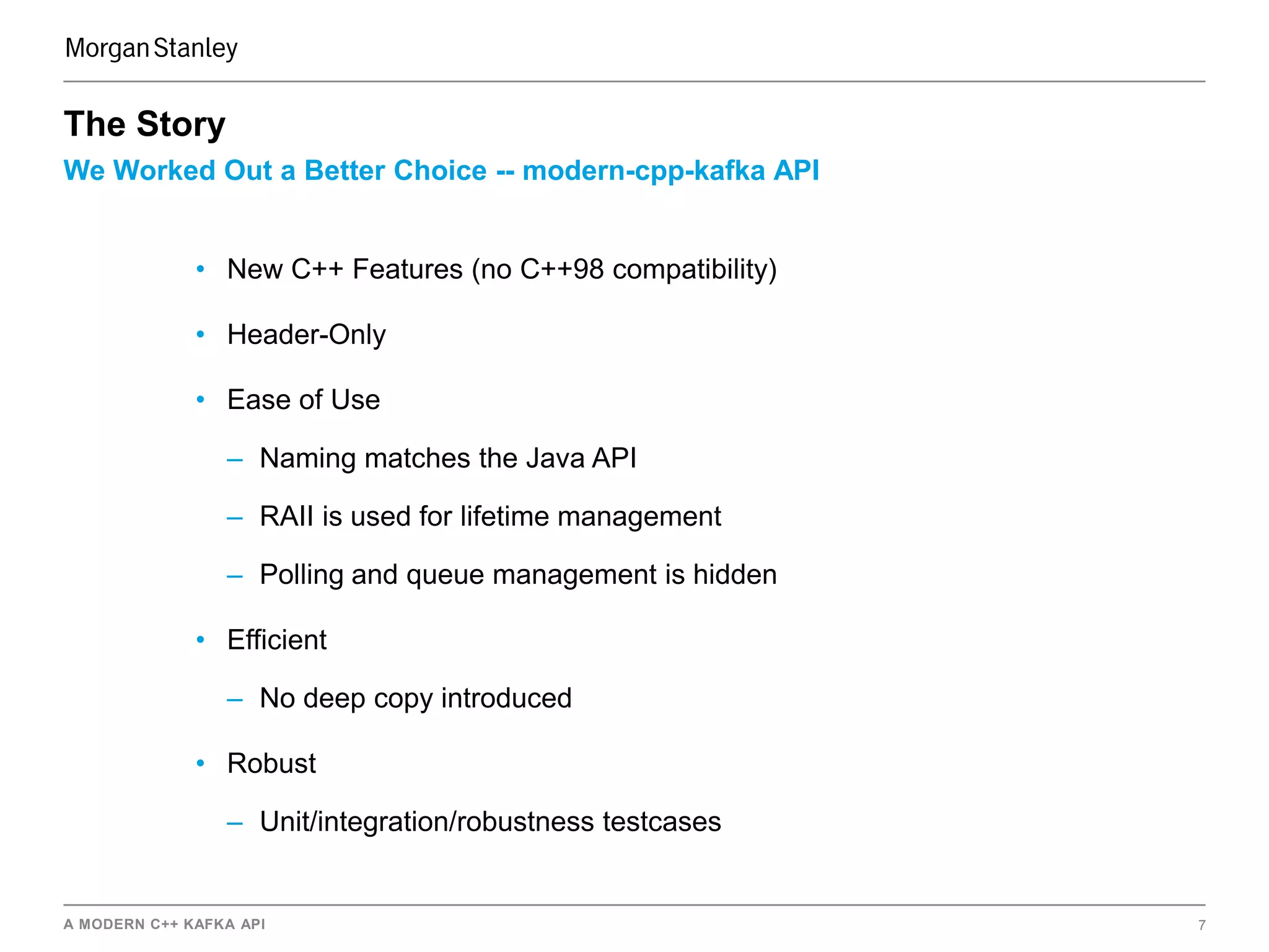 A MODERN C++ KAFKA API 7
We Worked Out a Better Choice -- modern-cpp-kafka API
The Story
• New C++ Features (no C++98 compatibility)
• Header-Only
• Ease of Use
– Naming matches the Java API
– RAII is used for lifetime management
– Polling and queue management is hidden
• Efficient
– No deep copy introduced
• Robust
– Unit/integration/robustness testcases
 