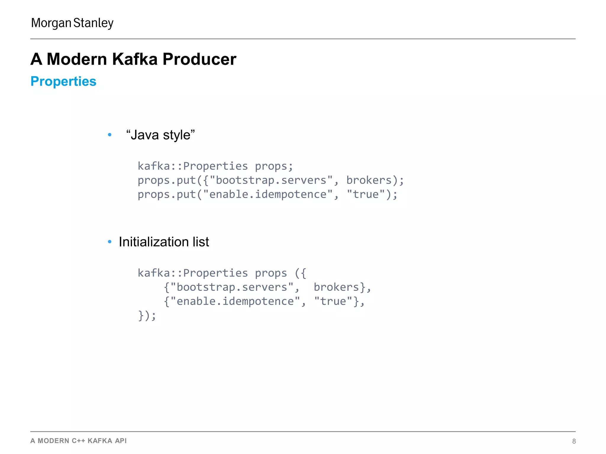 A MODERN C++ KAFKA API 8
Properties
A Modern Kafka Producer
• “Java style”
kafka::Properties props;
props.put({"bootstrap.servers", brokers);
props.put("enable.idempotence", "true");
• Initialization list
kafka::Properties props ({
{"bootstrap.servers", brokers},
{"enable.idempotence", "true"},
});
 