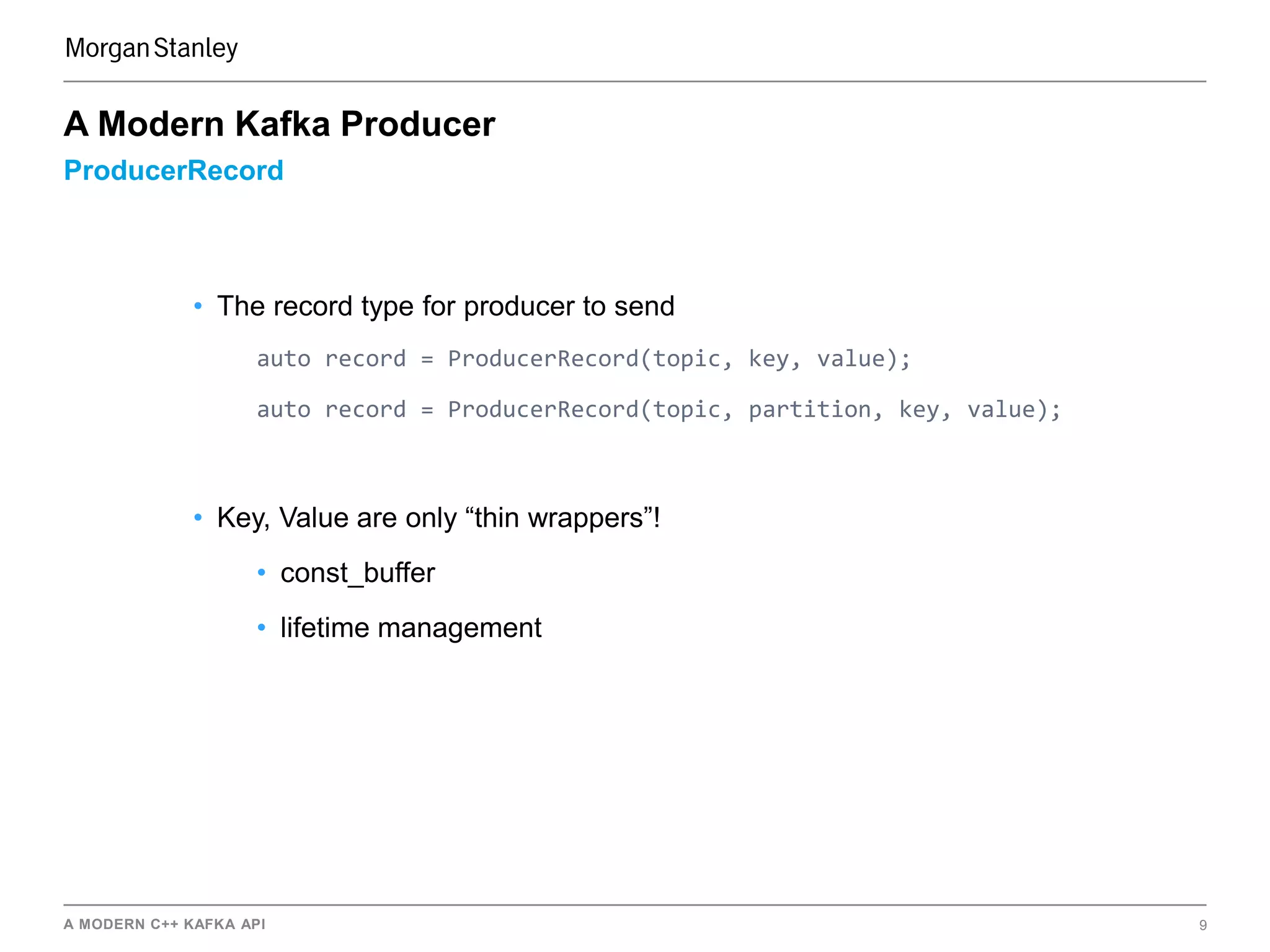 A MODERN C++ KAFKA API 9
ProducerRecord
A Modern Kafka Producer
• The record type for producer to send
auto record = ProducerRecord(topic, key, value);
auto record = ProducerRecord(topic, partition, key, value);
• Key, Value are only “thin wrappers”!
• const_buffer
• lifetime management
 