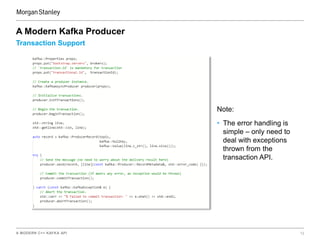 A MODERN C++ KAFKA API 12
Transaction Support
A Modern Kafka Producer
Note:
• The error handling is
simple – only need to
deal with exceptions
thrown from the
transaction API.
 