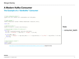 A MODERN C++ KAFKA API 13
ssssssss
The Example of a “librdkafka” Consumer
A Modern Kafka Consumer
https://github.com/edenhill/librdkafka/blob/master/examples/rdkafka_consume_batch.cpp, stripped for brevity
Note:
• consumer_batch
 