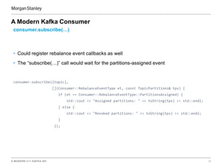 A MODERN C++ KAFKA API 15
A Modern Kafka Consumer
consumer.subscribe(…)
• Could register rebalance event callbacks as well
• The “subscribe(…)” call would wait for the partitions-assigned event
consumer.subscribe({topic},
[](Consumer::RebalanceEventType et, const TopicPartitions& tps) {
if (et == Consumer::RebalanceEventType::PartitionsAssigned) {
std::cout << "Assigned partitions: " << toString(tps) << std::endl;
} else {
std::cout << "Revoked partitions: " << toString(tps) << std::endl;
}
});
 