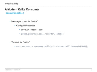 A MODERN C++ KAFKA API 16
A Modern Kafka Consumer
consumer.poll(…)
• Messages count for “batch”
• Config in Properties
• Default value: 500
• props.put("max.poll.records", 1000);
• Timeout for “batch”
• auto records = consumer.poll(std::chrono::milliseconds(100));
 
