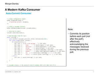 A MODERN C++ KAFKA API 17
A Modern Kafka Consumer
Auto-Commit Consumer
Note:
• Commits its position
before each poll (not
after the poll!),
effectively
acknowledging the
messages received
during the previous
poll.
 