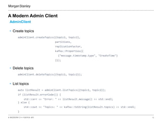 A MODERN C++ KAFKA API 19
A Modern Admin Client
AdminClient
• Create topics
adminClient.createTopics({topic1, topic2},
partitions,
replicationFactor,
kafka::Properties{{
{"message.timestamp.type", "CreateTime"}
}});
• Delete topics
adminClient.deleteTopics({topic1, topic2});
• List topics
auto listResult = adminClient.listTopics({topic1, topic2});
if (listResult.errorCode()) {
std::cerr << "Error: " << listResult.message() << std::endl;
} else {
std::cout << "Topics: " << kafka::toString(listResult.topics) << std::endl;
}
 