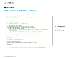 A MODERN C++ KAFKA API 5
The Example of a “librdkafka” Producer
The Story
https://github.com/edenhill/librdkafka/blob/master/examples/producer.cpp, stripped for brevity
• Properties
• Producer
 