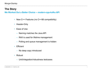 A MODERN C++ KAFKA API 7
We Worked Out a Better Choice -- modern-cpp-kafka API
The Story
• New C++ Features (no C++98 compatibility)
• Header-Only
• Ease of Use
– Naming matches the Java API
– RAII is used for lifetime management
– Polling and queue management is hidden
• Efficient
– No deep copy introduced
• Robust
– Unit/integration/robustness testcases
 