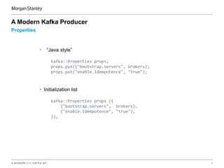A MODERN C++ KAFKA API 8
Properties
A Modern Kafka Producer
• “Java style”
kafka::Properties props;
props.put({"bootstrap.servers", brokers);
props.put("enable.idempotence", "true");
• Initialization list
kafka::Properties props ({
{"bootstrap.servers", brokers},
{"enable.idempotence", "true"},
});
 