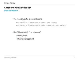 A MODERN C++ KAFKA API 9
ProducerRecord
A Modern Kafka Producer
• The record type for producer to send
auto record = ProducerRecord(topic, key, value);
auto record = ProducerRecord(topic, partition, key, value);
• Key, Value are only “thin wrappers”!
• const_buffer
• lifetime management
 