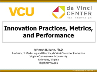 Innovation Practices, Metrics,
     and Performance

                     Kenneth B. Kahn, Ph.D.
  Professor of Marketing and Director, da Vinci Center for Innovation
                 Virginia Commonwealth University
                          Richmond, Virginia
                           kbkahn@vcu.edu

                                                         © 2012 Kenneth B. Kahn, Ph.D.
 