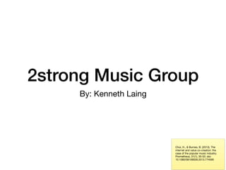 2strong Music Group
By: Kenneth Laing
Choi, H., & Burnes, B. (2013). The
internet and value co-creation: the
case of the popular music industry.
Prometheus, 31(1), 35-53. doi:
10.1080/08109028.2013.774595
 