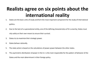 Realists agree on six points about the
international reality
1. States are the basic units of study and form the most important component for the study of international
politics.
2. Due to the lack of a supranational entity, one of the defining characteristics of SI is anarchy; States must
rely solely on their own means to ensure their survival.
3. States try to maximize their strategic power.
4. States behave rationally.
5. The state action is based on the calculations of power-power between the other states.
6. The asymmetric distribution of power-in the S.I. is the main responsible for the pattern of behavior of the
States and the main determinant in their foreign policy.
 