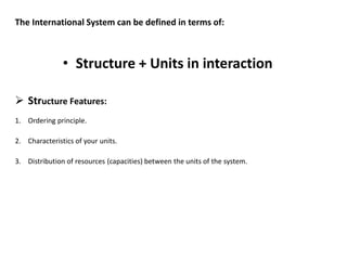 The International System can be defined in terms of:
• Structure + Units in interaction
 Structure Features:
1. Ordering principle.
2. Characteristics of your units.
3. Distribution of resources (capacities) between the units of the system.
 